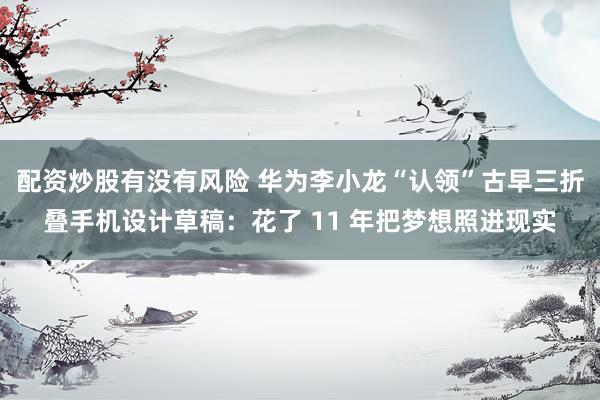 配资炒股有没有风险 华为李小龙“认领”古早三折叠手机设计草稿：花了 11 年把梦想照进现实