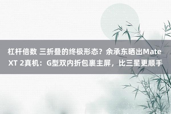 杠杆倍数 三折叠的终极形态？余承东晒出Mate XT 2真机：G型双内折包裹主屏，比三星更顺手
