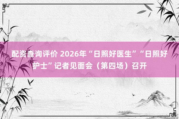 配资查询评价 2026年“日照好医生”“日照好护士”记者见面会（第四场）召开