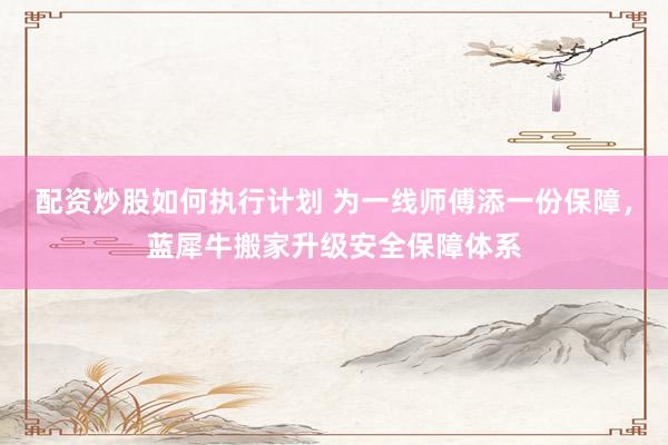 配资炒股如何执行计划 为一线师傅添一份保障，蓝犀牛搬家升级安全保障体系