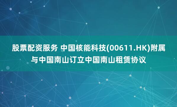 股票配资服务 中国核能科技(00611.HK)附属与中国南山订立中国南山租赁协议