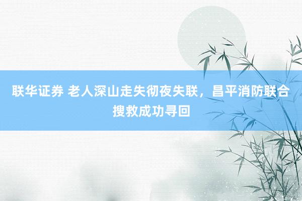 联华证券 老人深山走失彻夜失联，昌平消防联合搜救成功寻回