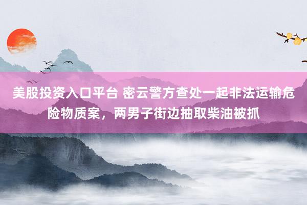 美股投资入口平台 密云警方查处一起非法运输危险物质案，两男子街边抽取柴油被抓