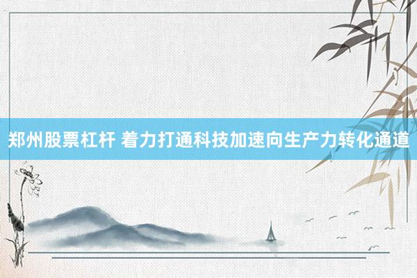 郑州股票杠杆 着力打通科技加速向生产力转化通道