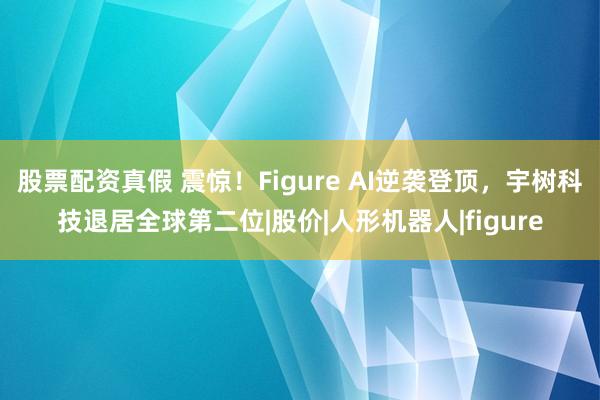 股票配资真假 震惊！Figure AI逆袭登顶，宇树科技退居全球第二位|股价|人形机器人|figure