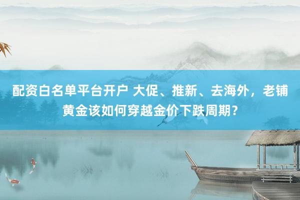 配资白名单平台开户 大促、推新、去海外，老铺黄金该如何穿越金价下跌周期？