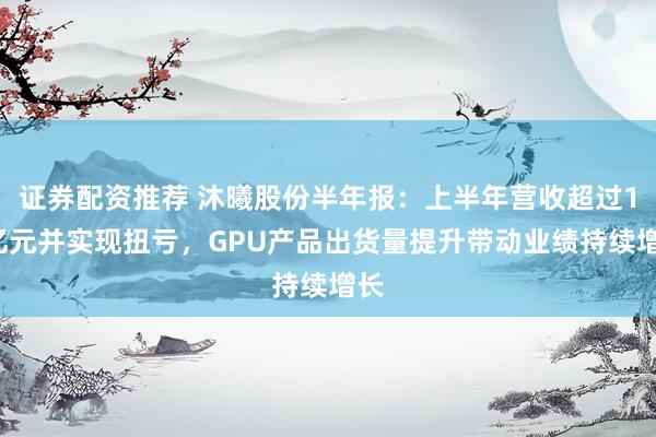 证券配资推荐 沐曦股份半年报：上半年营收超过13亿元并实现扭亏，GPU产品出货量提升带动业绩持续增长