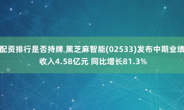 配资排行是否持牌 黑芝麻智能(02533)发布中期业绩 收入4.58亿元 同比增长81.3%