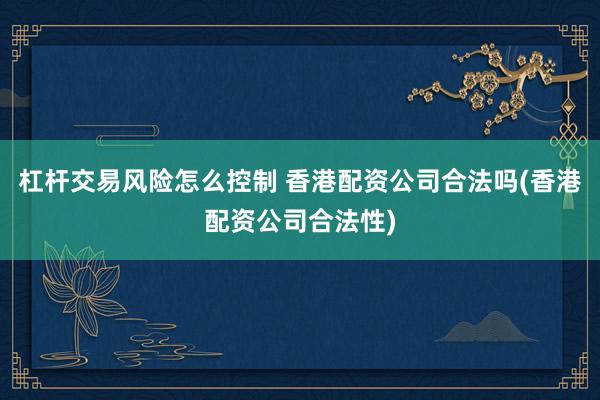 杠杆交易风险怎么控制 香港配资公司合法吗(香港配资公司合法性)