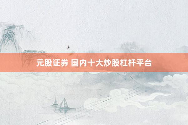 元股证券 国内十大炒股杠杆平台
