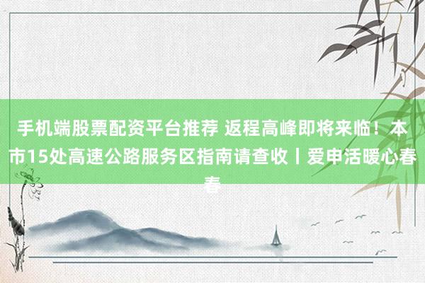 手机端股票配资平台推荐 返程高峰即将来临！本市15处高速公路服务区指南请查收丨爱申活暖心春