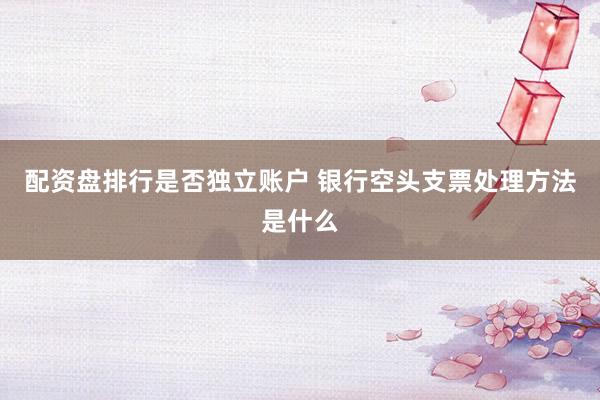 配资盘排行是否独立账户 银行空头支票处理方法是什么