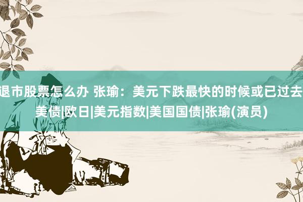 退市股票怎么办 张瑜：美元下跌最快的时候或已过去|美债|欧日|美元指数|美国国债|张瑜(演员)