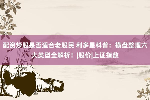 配资炒股是否适合老股民 利多星科普：横盘整理六大类型全解析！|股价|上证指数