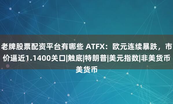老牌股票配资平台有哪些 ATFX：欧元连续暴跌，市价逼近1.1400关口|触底|特朗普|美元指数|非美货币