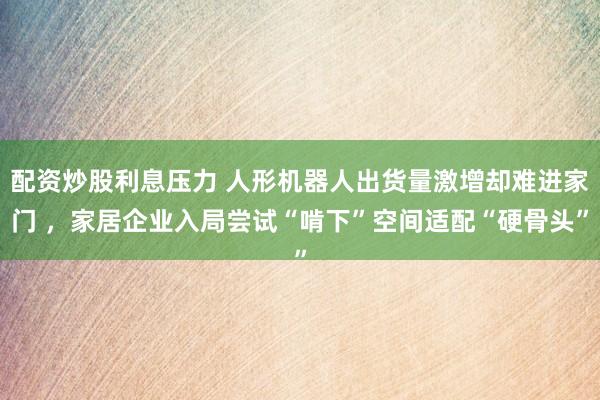 配资炒股利息压力 人形机器人出货量激增却难进家门 ，家居企业入局尝试“啃下”空间适配“硬骨头”