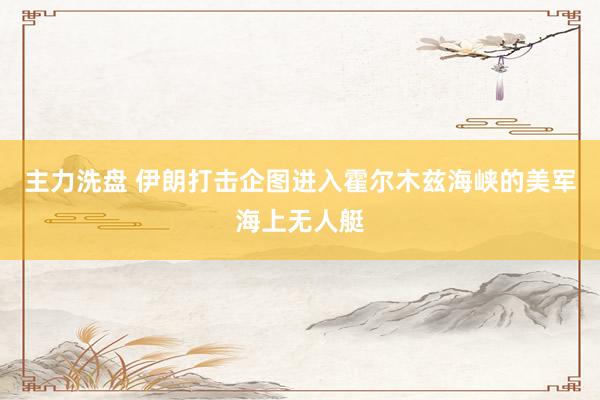主力洗盘 伊朗打击企图进入霍尔木兹海峡的美军海上无人艇