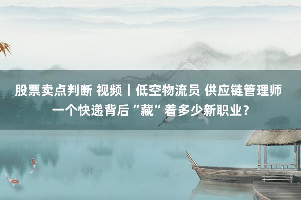 股票卖点判断 视频丨低空物流员 供应链管理师 一个快递背后“藏”着多少新职业？