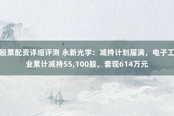股票配资详细评测 永新光学：减持计划届满，电子工业累计减持55,100股，套现614万元