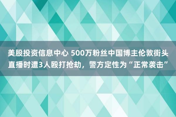 美股投资信息中心 500万粉丝中国博主伦敦街头直播时遭3人殴打抢劫，警方定性为“正常袭击”