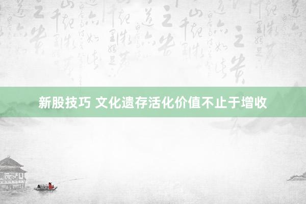 新股技巧 文化遗存活化价值不止于增收