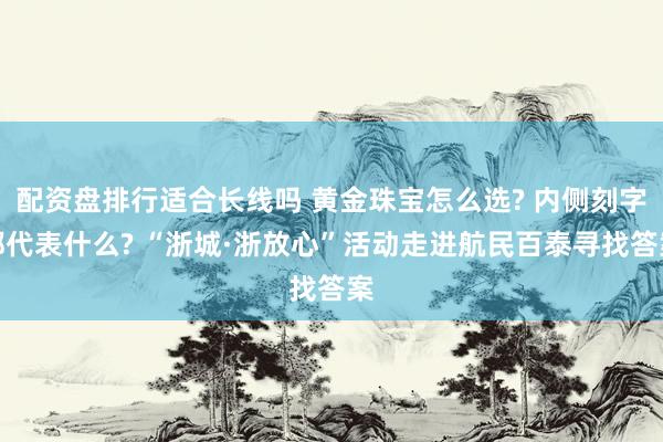配资盘排行适合长线吗 黄金珠宝怎么选? 内侧刻字都代表什么? “浙城·浙放心”活动走进航民百泰寻找答案