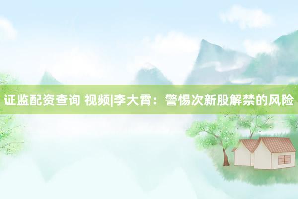 证监配资查询 视频|李大霄：警惕次新股解禁的风险