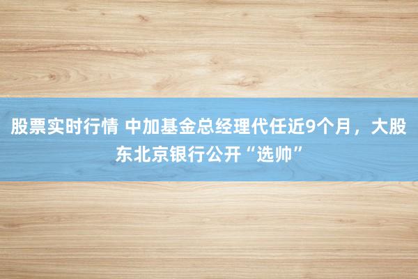 股票实时行情 中加基金总经理代任近9个月，大股东北京银行公开“选帅”