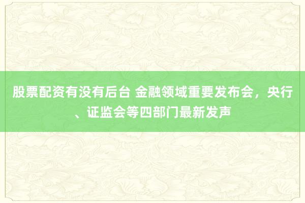股票配资有没有后台 金融领域重要发布会，央行、证监会等四部门最新发声