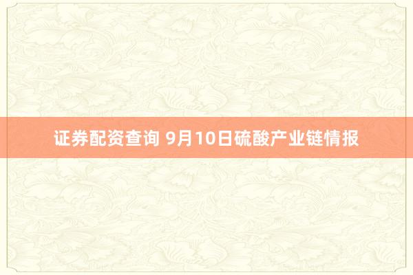 证券配资查询 9月10日硫酸产业链情报