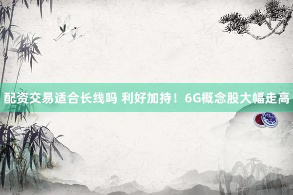 配资交易适合长线吗 利好加持！6G概念股大幅走高