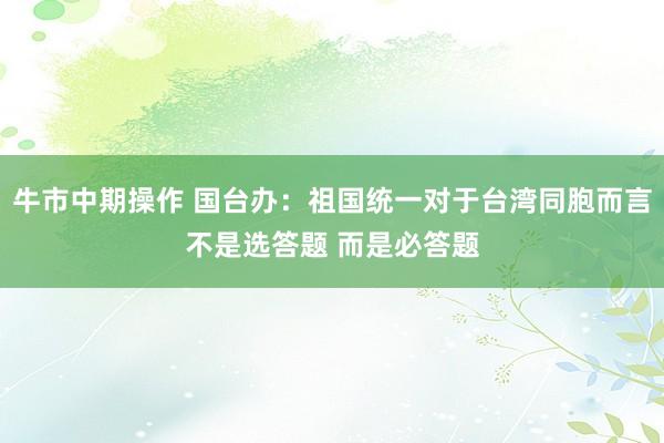 牛市中期操作 国台办：祖国统一对于台湾同胞而言不是选答题 而是必答题