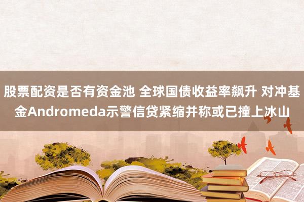 股票配资是否有资金池 全球国债收益率飙升 对冲基金Andromeda示警信贷紧缩并称或已撞上冰山