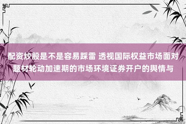 配资炒股是不是容易踩雷 透视国际权益市场面对题材轮动加速期的市场环境证券开户的舆情与