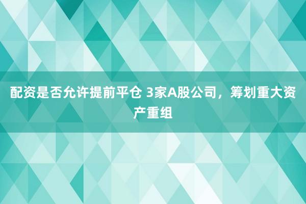 配资是否允许提前平仓 3家A股公司，筹划重大资产重组