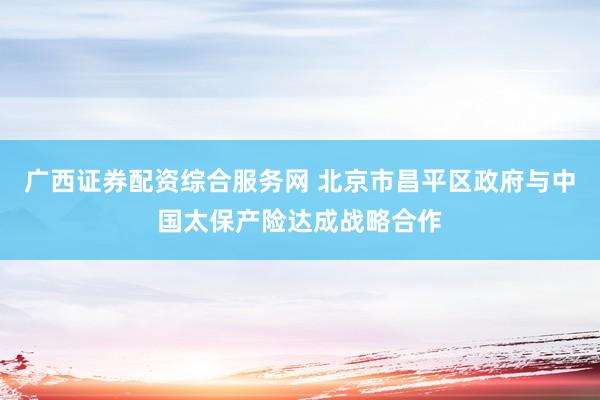 广西证券配资综合服务网 北京市昌平区政府与中国太保产险达成战略合作
