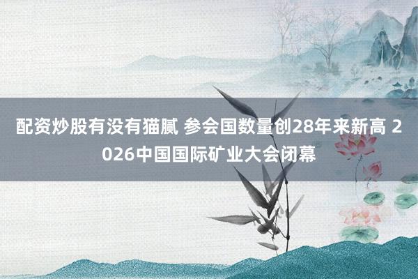 配资炒股有没有猫腻 参会国数量创28年来新高 2026中国国际矿业大会闭幕