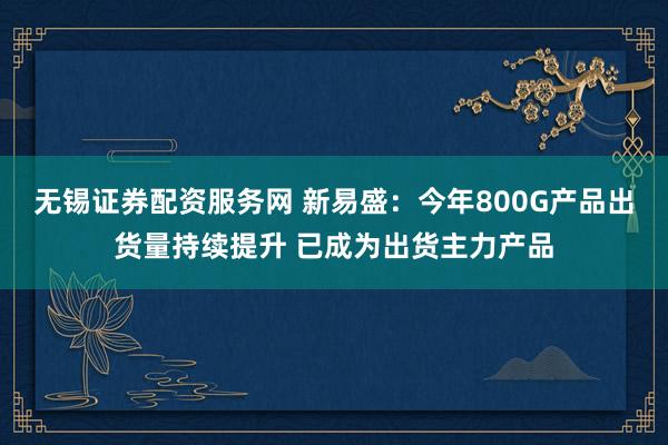 无锡证券配资服务网 新易盛：今年800G产品出货量持续提升 已成为出货主力产品