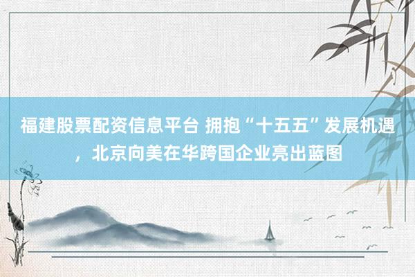 福建股票配资信息平台 拥抱“十五五”发展机遇，北京向美在华跨国企业亮出蓝图