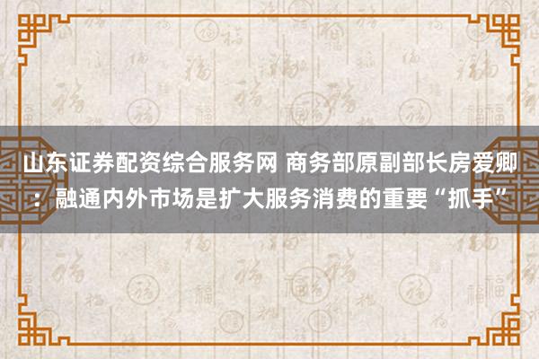 山东证券配资综合服务网 商务部原副部长房爱卿：融通内外市场是扩大服务消费的重要“抓手”