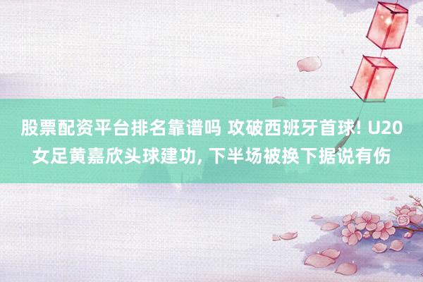 股票配资平台排名靠谱吗 攻破西班牙首球! U20女足黄嘉欣头球建功, 下半场被换下据说有伤