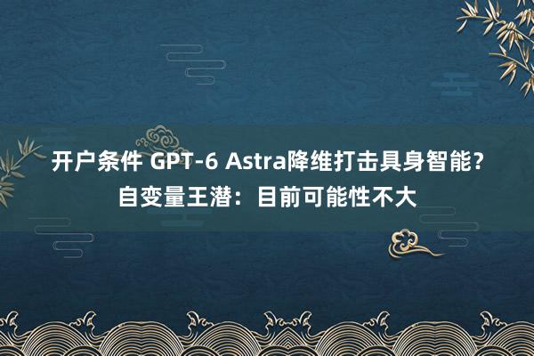 开户条件 GPT-6 Astra降维打击具身智能？自变量王潜：目前可能性不大