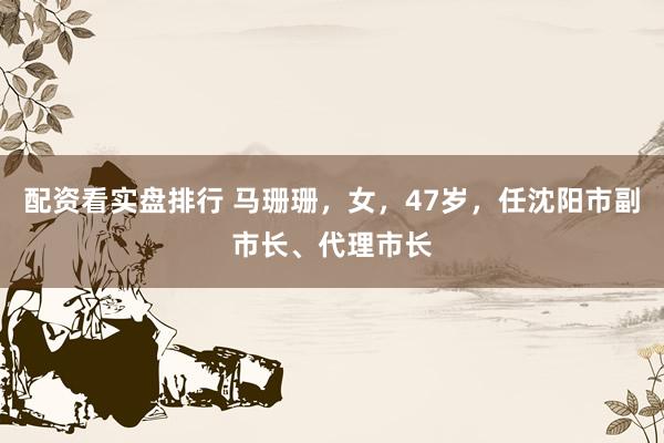 配资看实盘排行 马珊珊，女，47岁，任沈阳市副市长、代理市长