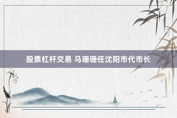 股票杠杆交易 马珊珊任沈阳市代市长