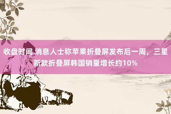 收盘时间 消息人士称苹果折叠屏发布后一周，三星新款折叠屏韩国销量增长约10%