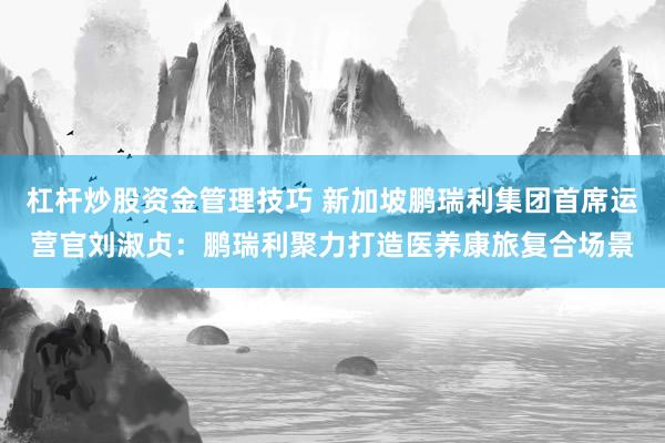 杠杆炒股资金管理技巧 新加坡鹏瑞利集团首席运营官刘淑贞：鹏瑞利聚力打造医养康旅复合场景