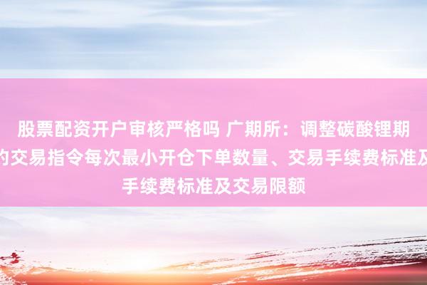 股票配资开户审核严格吗 广期所：调整碳酸锂期货相关合约交易指令每次最小开仓下单数量、交易手续费标准及交易限额