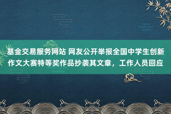 基金交易服务网站 网友公开举报全国中学生创新作文大赛特等奖作品抄袭其文章，工作人员回应