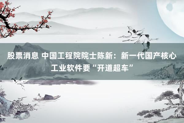 股票消息 中国工程院院士陈新：新一代国产核心工业软件要“开道超车”