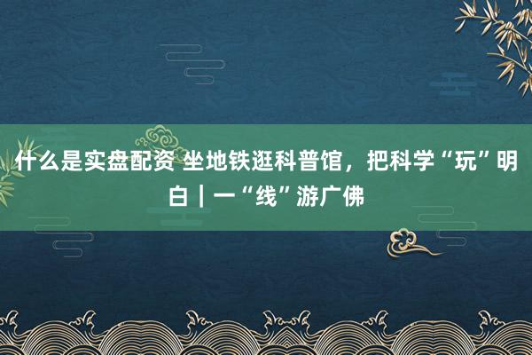 什么是实盘配资 坐地铁逛科普馆，把科学“玩”明白｜一“线”游广佛